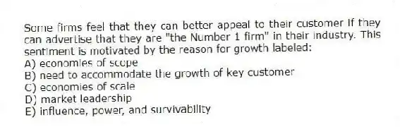 Some firms feel that they can better appeal to their customer if they can advertise that they are "the Number 1 firm" in their industry. This sentiment is motivated by the reason for growth labeled:
A) economies of scope
B) need to accommodate the growth of key customer
C) economies of scale
D) market leadership
E) influence, power, and survivability