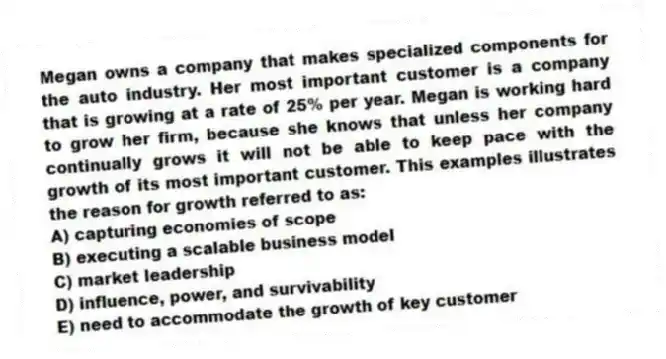 Megan owns a company that makes specialized components for the auto industry. Her most important customer is a company that is growing at a rate of 25% per year. Megan is working hard to grow her firm, because she knows that unless her company continually grows it will not be able to keep pace with the growth of its most important customer. This examples illustrates the reason for growth referred to as:
A) capturing economies of scope
B) executing a scalable business model
C) market leadership
D) influence, power, and survivability
E) need to accommodate the growth of key customer