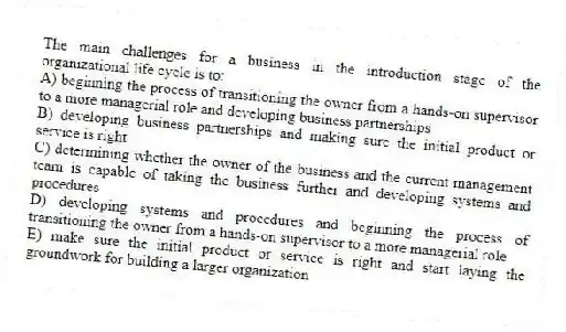 The main challenges for a business in the introduction stage of the organizational life cycle is to:
A) beginning the process of transitioning the owner from a hands-on supervisor to a more managerial role and developing business partnerships
B) developing business partnerships and making sure the initial product or service is right
C) determining whether the owner of the business and the current management team is capable of taking the business further and developing systems and procedures
D) developing systems and procedures and beginning the process of transitioning the owner from a hands-on supervisor to a more managerial role
E) make sure the initial product or service is right and start laying the groundwork for building a larger organization