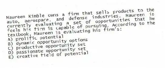 Maureen Kimble owns a firm that sells products to the auto, aerospace, and defense industries. Maureen is currently evaluating a set of opportunities that he feels his firm is capable of pursuing. According to the textbook, Maureen is evaluating his firm's:
A) prolific potential
B) dynamic opportunity options
C) productive opportunity set
D) passionate opportunity set
E) creative field of potential