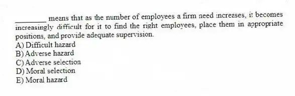 ________ means that as the number of employees a firm need increases, it becomes increasingly difficult for it to find the right employees, place them in appropriate positions, and provide adequate supervision.
A) Difficult hazard
B) Adverse hazard
C) Adverse selection
D) Moral selection
E) Moral hazard
