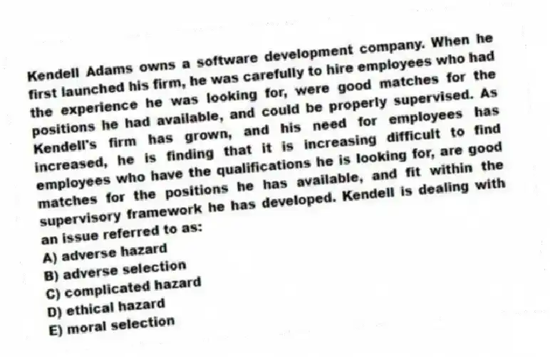 Kendell Adams owns a software development company. When he first launched his firm, he was carefully to hire employees who had the experience he was looking for, were good matches for the positions he had available, and could be properly supervised. As Kendell's firm has grown, and his need for employees has increased, he is finding that it is increasing difficult to find employees who have the qualifications he is looking for, are good matches for the positions he has available, and fit within the supervisory framework he has developed. Kendell is dealing with an issue referred to as:
A) adverse hazard
B) adverse selection
C) complicated hazard
D) ethical hazard
E) moral selection