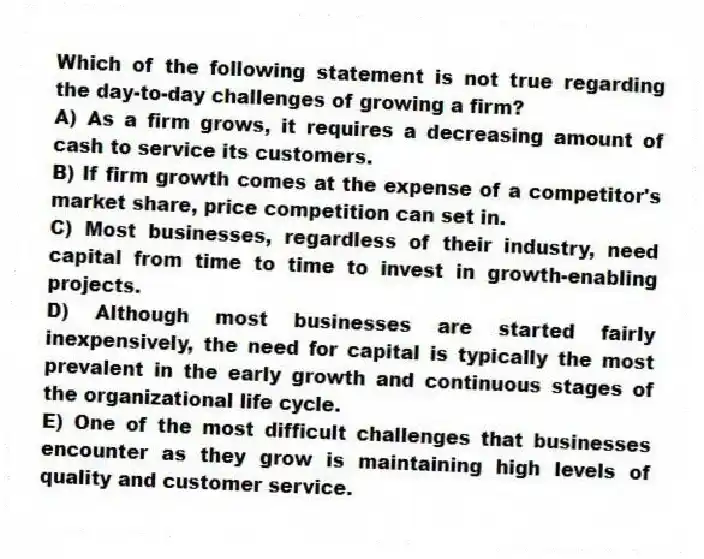 Which of the following statement is not true regarding the day-to-day challenges of growing a firm?
A) As a firm grows, it requires a decreasing amount of cash to service its customers.
B) If firm growth comes at the expense of a competitor's market share, price competition can set in.
C) Most businesses, regardless of their industry, need capital from time to time to invest in growth-enabling projects.
D) Although most businesses are started fairly inexpensively, the need for capital is typically the most prevalent in the early growth and continuous stages of the organizational life cycle.
E) One of the most difficult challenges that businesses encounter as they grow is maintaining high levels of quality and customer service.