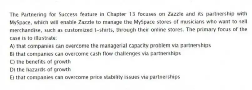 The Partnering for Success feature in Chapter 13 focuses on Zazzle and its partnership with MySpace, which will enable Zazzle to manage the MySpace stores of musicians who want to sell merchandise, such as customized t-shirts, through their online stores. The primary focus of the case is to illustrate:
A) that companies can overcome the managerial capacity problem via partnerships
B) that companies can overcome cash flow challenges via partnerships
C) the benefits of growth
D) the hazards of growth
E) that companies can overcome price stability issues via partnerships