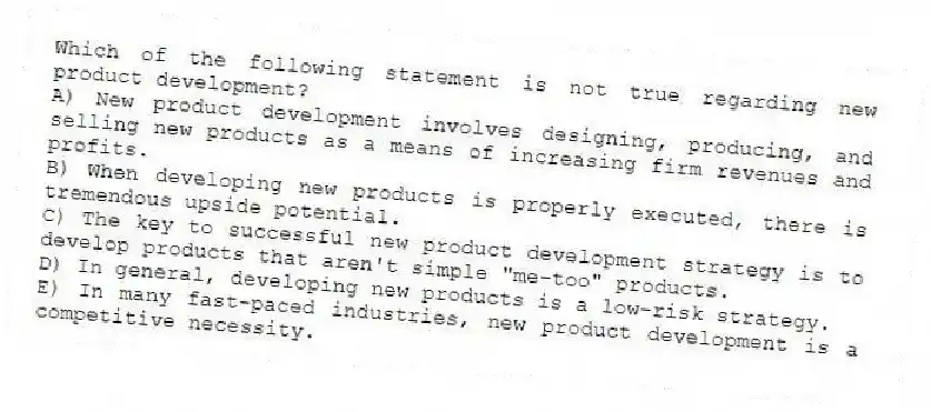 Which of the following statement is not true regarding new product development?
A) New product development involves designing, producing, and selling new products as a means of increasing firm revenues and profits.
B) When developing new products is properly executed, there is tremendous upside potential.
C) The key to successful new product development strategy is to develop products that aren't simple "me-too" products.
D) In general, developing new products is a low-risk strategy.
E) In many fast-paced industries, new product development is a competitive necessity.