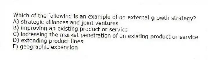 Which of the following is an example of an external growth strategy?
A) strategic alliances and joint ventures
B) improving an existing product or service
C) increasing the market penetration of an existing product or service
D) extending product lines
E) geographic expansion