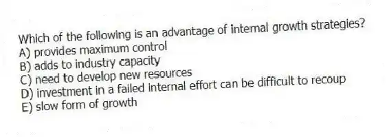 Which of the following is an advantage of internal growth strategies?
A) provides maximum control
B) adds to industry capacity
C) need to develop new resources
D) investment in a failed internal effort can be difficult to recoup
E) slow form of growth