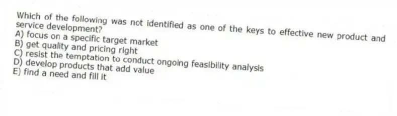 Which of the following was not identified as one of the keys to effective new product and service development?
A) focus on a specific target market
B) get quality and pricing right
C) resist the temptation to conduct ongoing feasibility analysis
D) develop products that add value
E) find a need and fill it