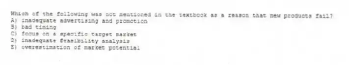 Which of the following was not mentioned in the textbook as a reason that new products fail?
A) inadequate advertising and promotion
B) bad timing
C) focus on a specific target market
D) inadequate feasibility analysis
E) overestimation of market potential