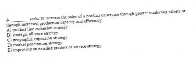 A ________ seeks to increase the sales of a product or service through greater marketing efforts or through increased production capacity and efficiency.
A) product line extension strategy
B) strategic alliance strategy
C) geographic expansion strategy
D) market penetration strategy
E) improving an existing product or service strategy