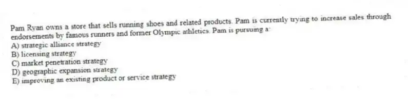 Pam Ryan owns a store that sells running shoes and related products. Pam is currently trying to increase sales through endorsements by famous runners and former Olympic athletics. Pam is pursuing a:
A) strategic alliance strategy
B) licensing strategy
C) market penetration strategy
D) geographic expansion strategy
E) improving an existing product or service strategy