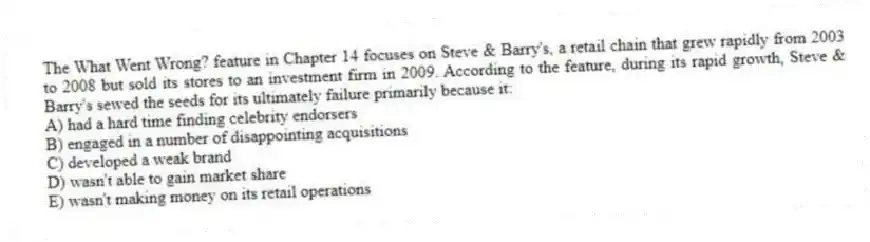 The What Went Wrong? feature in Chapter 14 focuses on Steve & Barry's, a retail chain that grew rapidly from 2003 to 2008 but sold its stores to an investment firm in 2009. According to the feature, during its rapid growth, Steve & Barry's sewed the seeds for its ultimately failure primarily because it:
A) had a hard time finding celebrity endorsers
B) engaged in a number of disappointing acquisitions
C) developed a weak brand
D) wasn't able to gain market share
E) wasn't making money on its retail operations