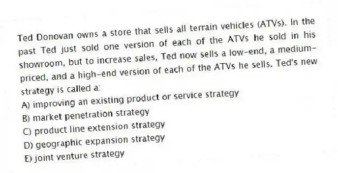 Ted Donovan owns a store that sells all terrain vehicles (ATVs). In the past Ted just sold one version of each of the ATVs he sold in his showroom, but to increase sales, Ted now sells a low-end, a medium-priced, and a high-end version of each of the ATVs he sells. Ted's new strategy is called a:
A) improving an existing product or service strategy
B) market penetration strategy
C) product line extension strategy
D) geographic expansion strategy
E) joint venture strategy