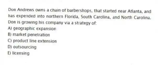 Don Andrews owns a chain of barbershops, that started near Atlanta, and has expended into northern Florida, South Carolina, and North Carolina. Don is growing his company via a strategy of:
A) geographic expansion
B) market penetration
C) product line extension
D) outsourcing
E) licensing