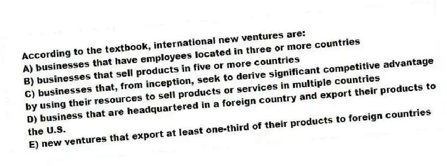 According to the textbook, international new ventures are:
A) businesses that have employees located in three or more countries
B) businesses that sell products in five or more countries
C) businesses that, from inception, seek to derive significant competitive advantage by using their resources to sell products or services in multiple countries
D) business that are headquartered in a foreign country and export their products to the U.S.
E) new ventures that export at least one-third of their products to foreign countries
