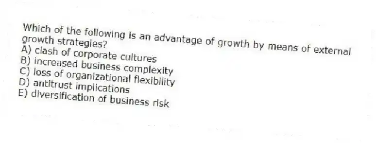 Which of the following is an advantage of growth by means of external growth strategies?
A) clash of corporate cultures
B) increased business complexity
C) loss of organizational flexibility
D) antitrust implications
E) diversification of business risk