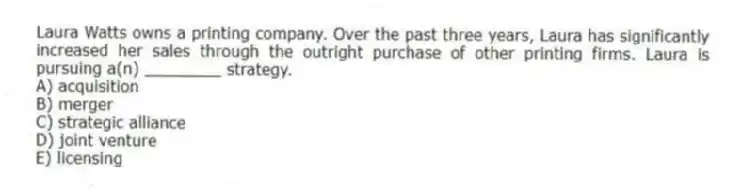 Laura Watts owns a printing company. Over the past three years, Laura has significantly increased her sales through the outright purchase of other printing firms. Laura is pursuing a(n) ________ strategy.
A) acquisition
B) merger
C) strategic alliance
D) joint venture
E) licensing