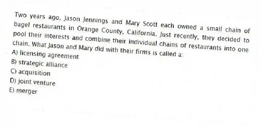 Two years ago, Jason Jennings and Mary Scott each owned a small chain of bagel restaurants in Orange County, California. Just recently, they decided to pool their interests and combine their individual chains of restaurants into one chain. What Jason and Mary did with their firms is called a:
A) licensing agreement
B) strategic alliance
C) acquisition
D) joint venture
E) merger