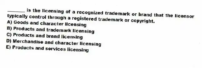 ________ is the licensing of a recognized trademark or brand that the licensor typically control through a registered trademark or copyright.
A) Goods and character licensing
B) Products and trademark licensing
C) Products and brand licensing
D) Merchandise and character licensing
E) Products and services licensing
