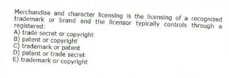 Merchandise and character licensing is the licensing of a recognized trademark or brand and the licensor typically controls through a registered:
A) trade secret or copyright
B) patent or copyright
C) trademark or patent
D) patent or trade secret
E) trademark or copyright