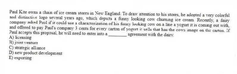 Paul Kite owns a chain of ice cream stores in New England. To draw attention to his stores, he adopted a very colorful and distinctive logo several years ago, which depicts a funny looking cow churning ice cream. Recently, a dairy company asked Paul if it could use a characterization of his funny looking cow on a line a yogurt it is coming out with, and offered to pay Paul's company 3 cents for every carton of yogurt it sells that has the cows image on the carton. If Paul accepts this proposal, he will need to enter into a ________ agreement with the dairy.
A) licensing
B) joint venture
C) strategic alliance
D) new product development
E) exporting