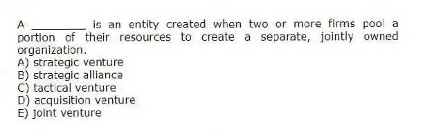 A ________ is an entity created when two or more firms pool a portion of their resources to create a separate, jointly owned organization.
A) strategic venture
B) strategic alliance
C) tactical venture
D) acquisition venture
E) joint venture