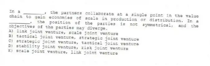 In a ________, the partners collaborate at a single point in the value chain to gain economies of scale in production or distribution. In a ________, the position of the parties is not symmetrical, and the objectives of the parties may diverge.
A) link joint venture, scale joint venture
B) tactical joint venture, strategic joint venture
C) strategic joint venture, tactical joint venture
D) stability joint venture, risk joint venture
E) scale joint venture, link joint venture