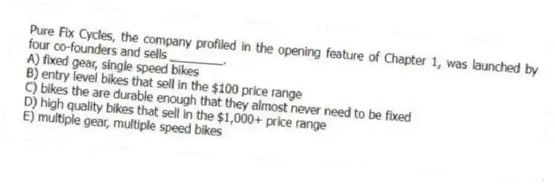 Pure Fix Cycles, the company profiled in the opening feature of Chapter 1, was launched by four co-founders and sells ________.
A) fixed gear, single speed bikes
B) entry level bikes that sell in the $100 price range
C) bikes the are durable enough that they almost never need to be fixed
D) high quality bikes that sell in the $1,000+ price range
E) multiple gear, multiple speed bikes