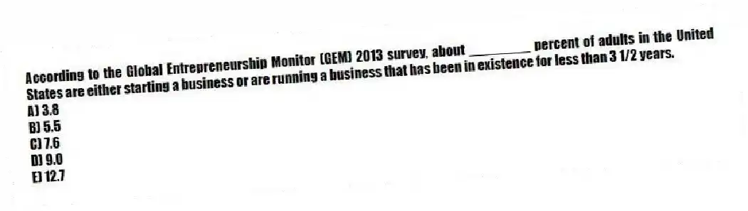 According to the Global Entrepreneurship Monitor (GEM) 2013 survey, about ________ percent of adults in the United States are either starting a business or are running a business that has been in existence for less than 3 1/2 years.
A) 3.8
B) 5.5
C) 7.6
D) 9.0
E) 12.7