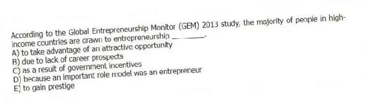 According to the Global Entrepreneurship Monitor (GEM) 2013 study, the majority of people in high-income countries are drawn to entrepreneurship ________.
A) to take advantage of an attractive opportunity
B) due to lack of career prospects
C) as a result of government incentives
D) because an important role model was an entrepreneur
E) to gain prestige