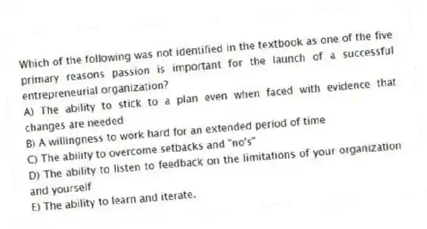 Which of the following was not identified in the textbook as one of the five primary reasons passion is important for the launch of a successful entrepreneurial organization?
A) The ability to stick to a plan even when faced with evidence that changes are needed
B) A willingness to work hard for an extended period of time
C) The ability to overcome setbacks and "no's"
D) The ability to listen to feedback on the limitations of your organization and yourself
E) The ability to learn and iterate.