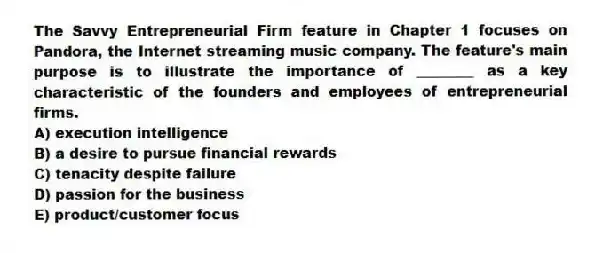 The Savvy Entrepreneurial Firm feature in Chapter 1 focuses on Pandora, the Internet streaming music company. The feature's main purpose is to illustrate the importance of ________ as a key characteristic of the founders and employees of entrepreneurial firms.
A) execution intelligence
B) a desire to pursue financial rewards
C) tenacity despite failure
D) passion for the business
E) product/customer focus