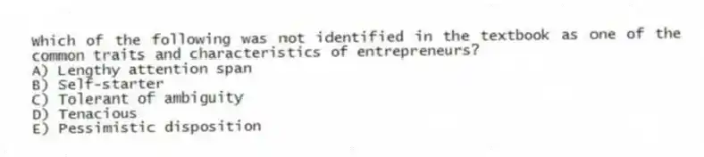 Which of the following was not identified in the textbook as one of the common traits and characteristics of entrepreneurs?
A) Lengthy attention span
B) Self-starter
C) Tolerant of ambiguity
D) Tenacious
E) Pessimistic disposition