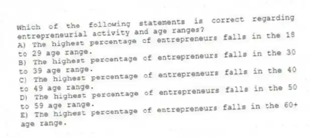 Which of the following statements is correct regarding entrepreneurial activity and age ranges?
A) The highest percentage of entrepreneurs falls in the 18 to 29 age range.
B) The highest percentage of entrepreneurs falls in the 30 to 39 age range.
C) The highest percentage of entrepreneurs falls in the 40 to 49 age range.
D) The highest percentage of entrepreneurs falls in the 50 to 59 age range.
E) The highest percentage of entrepreneurs falls in the 60+ age range.