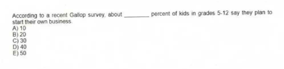 According to a recent Gallop survey, about ________ percent of kids in grades 5-12 say they plan to start their own business.
A) 10
B) 20
C) 30
D) 40
E) 50