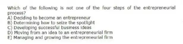 Which of the following is not one of the four steps of the entrepreneurial process?
A) Deciding to become an entrepreneur
B) Determining how to seize the spotlight
C) Developing successful business ideas
D) Moving from an idea to an entrepreneurial firm
E) Managing and growing the entrepreneurial firm