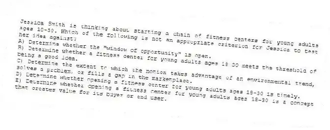 Jessica Smith is thinking about starting a chain of fitness centers for young adults ages 18-30. Which of the following is not an appropriate criterion for Jessica to test her idea against?
A) Determine whether the "window of opportunity" is open.
B) Determine whether a fitness center for young adults ages 18-30 meets the threshold of being a good idea.
C) Determine the extent to which the notion takes advantage of an environmental trend, solves a problem, or fills a gap in the marketplace.
D) Determine whether opening a fitness center for young adults ages 18-30 is timely.
E) Determine whether opening a fitness center for young adults ages 18-30 is a concept that creates value for its buyer or end user.