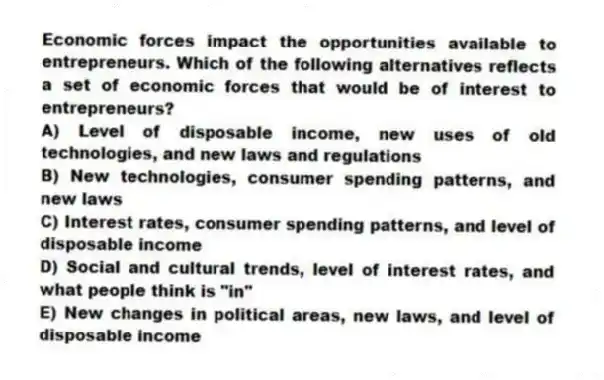 Economic forces impact the opportunities available to entrepreneurs. Which of the following alternatives reflects a set of economic forces that would be of interest to entrepreneurs?
A) Level of disposable income, new uses of old technologies, and new laws and regulations
B) New technologies, consumer spending patterns, and new laws
C) Interest rates, consumer spending patterns, and level of disposable income
D) Social and cultural trends, level of interest rates, and what people think is "in"
E) New changes in political areas, new laws, and level of disposable income