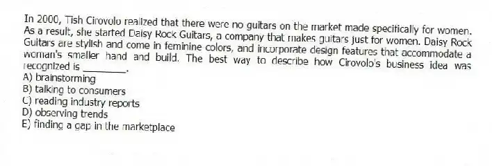 In 2000, Tish Cirovolo realized that there were no guitars on the market made specifically for women. As a result, she started Daisy Rock Guitars, a company that makes guitars just for women. Daisy Rock Guitars are stylish and come in feminine colors, and incorporate design features that accommodate a woman's smaller hand and build. The best way to describe how Cirovolo's business idea was recognized is ________.
A) brainstorming
B) talking to consumers
C) reading industry reports
D) observing trends
E) finding a gap in the marketplace