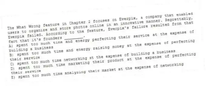 The What Wrong feature in Chapter 2 focuses on Everpix, a company that enabled users to organize and store photos online in an innovative manner. Regrettably, Everpix failed. According to the feature, Everpix's failure resulted from that fact that it's founders ________.
A) spent too much time and energy perfecting their service at the expense of building a business
B) spent too much time and energy raising money at the expense of perfecting their service
C) spent too much time networking at the expense of building a business
D) spent too much time marketing their product at the expense of perfecting their service
E) spent too much time analyzing their market at the expense of networking