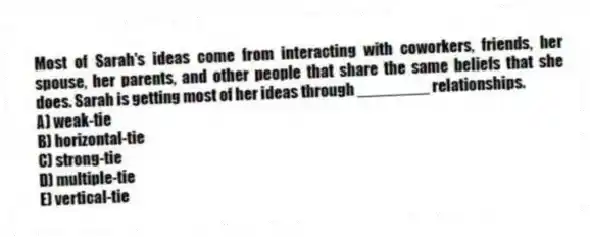 Most of Sarah's ideas come from interacting with coworkers, friends, her spouse, her parents, and other people that share the same beliefs that she does. Sarah is getting most of her ideas through ________ relationships.
A) weak-tie
B) horizontal-tie
C) strong-tie
D) multiple-tie
E) vertical-tie