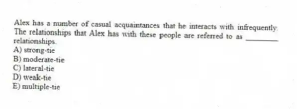 Alex has a number of casual acquaintances that he interacts with infrequently. The relationships that Alex has with these people are referred to as ________ relationships.
A) strong-tie
B) moderate-tie
C) lateral-tie
D) weak-tie
E) multiple-tie