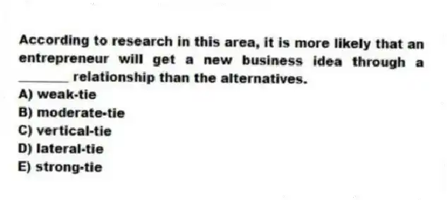 According to research in this area, it is more likely that an entrepreneur will get a new business idea through a ________ relationship than the alternatives.
A) weak-tie
B) moderate-tie
C) vertical-tie
D) lateral-tie
E) strong-tie