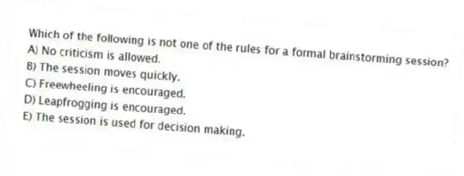 Which of the following is not one of the rules for a formal brainstorming session?
A) No criticism is allowed.
B) The session moves quickly.
C) Freewheeling is encouraged.
D) Leapfrogging is encouraged.
E) The session is used for decision making.