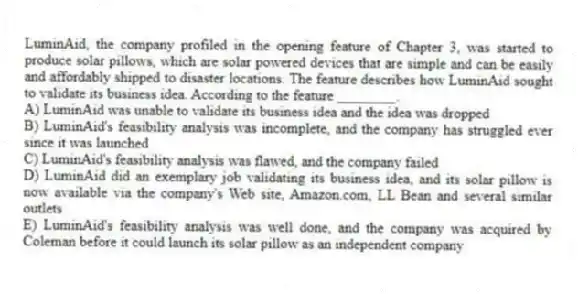 LuminAid, the company profiled in the opening feature of Chapter 3, was started to produce solar pillows, which are solar powered devices that are simple and can be easily and affordably shipped to disaster locations. The feature describes how LuminAid sought to validate its business idea. According to the feature ________.
A) LuminAid was unable to validate its business idea and the idea was dropped
B) LuminAid's feasibility analysis was incomplete, and the company has struggled ever since it was launched
C) LuminAid's feasibility analysis was flawed, and the company failed
D) LuminAid did an exemplary job validating its business idea, and its solar pillow is now available via the company's Web site, Amazon.com, LL Bean and several similar outlets
E) LuminAid's feasibility analysis was well done, and the company was acquired by Coleman before it could launch its solar pillow as an independent company