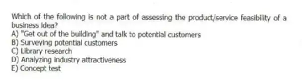Which of the following is not a part of assessing the product/service feasibility of a business idea?
A) "Get out of the building" and talk to potential customers
B) Surveying potential customers
C) Library research
D) Analyzing industry attractiveness
E) Concept test