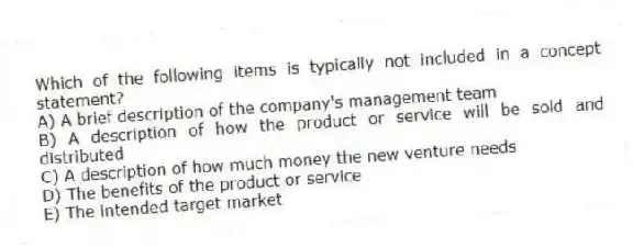 Which of the following items is typically not included in a concept statement?
A) A brief description of the company's management team
B) A description of how the product or service will be sold and distributed
C) A description of how much money the new venture needs
D) The benefits of the product or service
E) The intended target market