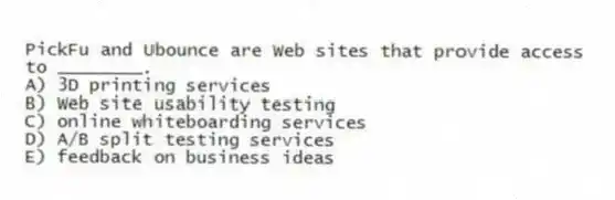 PickFu and Ubounce are Web sites that provide access to ________.
A) 3D printing services
B) Web site usability testing
C) online whiteboarding services
D) A/B split testing services
E) feedback on business ideas
