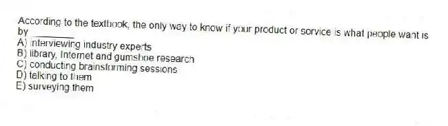 According to the textbook, the only way to know if your product or service is what people want is by ________.
A) interviewing industry experts
B) library, Internet and gumshoe research
C) conducting brainstorming sessions
D) talking to them
E) surveying them