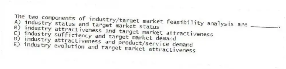 The two components of industry/target market feasibility analysis are ________.
A) industry status and target market status
B) industry attractiveness and target market attractiveness
C) industry sufficiency and target market demand
D) industry attractiveness and product/service demand
E) industry evolution and target market attractiveness